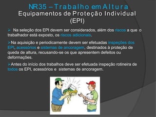 NR35 – T r a b a l h o em A l t u r a
Equipamentos de Proteção Individual
(EPI)
 Na seleção dos EPI devem ser considerados, além dos riscos a que o
trabalhador está exposto, os riscos adicionais.
Na aquisição e periodicamente devem ser efetuadas inspeções dos
EPI, acessórios e sistemas de ancoragem, destinados à proteção de
queda de altura, recusando-se os que apresentem defeitos ou
deformações.
Antes do início dos trabalhos deve ser efetuada inspeção rotineira de
todos os EPI, acessórios e sistemas de ancoragem.
 