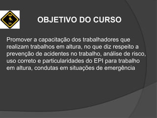 OBJETIVO DO CURSO
Promover a capacitação dos trabalhadores que
realizam trabalhos em altura, no que diz respeito a
prevenção de acidentes no trabalho, análise de risco,
uso correto e particularidades do EPI para trabalho
em altura, condutas em situações de emergência
 