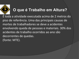 O que é Trabalho em Altura?
É toda a atividade executada acima de 2 metros do
piso de referência. Uma das principais causas de
mortes de trabalhadores se deve a acidentes
envolvendo queda de pessoas e materiais. 30% dos
acidentes de trabalho ocorridos ao ano são
decorrentes de quedas.
(fonte: MTE).
 