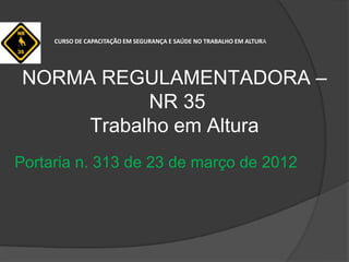 NORMA REGULAMENTADORA –
NR 35
Trabalho em Altura
Portaria n. 313 de 23 de março de 2012
CURSO DE CAPACITAÇÃO EM SEGURANÇA E SAÚDE NO TRABALHO EM ALTURA
 