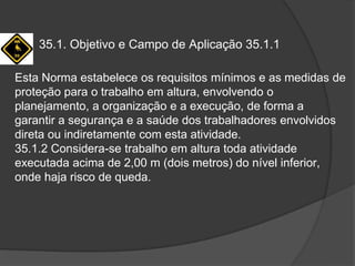 35.1. Objetivo e Campo de Aplicação 35.1.1
Esta Norma estabelece os requisitos mínimos e as medidas de
proteção para o trabalho em altura, envolvendo o
planejamento, a organização e a execução, de forma a
garantir a segurança e a saúde dos trabalhadores envolvidos
direta ou indiretamente com esta atividade.
35.1.2 Considera-se trabalho em altura toda atividade
executada acima de 2,00 m (dois metros) do nível inferior,
onde haja risco de queda.
 
