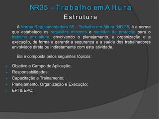 NR35 – T r a b a l h o em A l t u r a
E s t r u t u r a
A Norma Regulamentadora 35 – Trabalho em Altura (NR 35) é a norma
que estabelece os requisitos mínimos e medidas de proteção para o
trabalho em altura, envolvendo o planejamento, a organização e a
execução, de forma a garantir a segurança e a saúde dos trabalhadores
envolvidos direta ou indiretamente com esta atividade.
Ela é composta pelos seguintes tópicos:
 Objetivo e Campo de Aplicação;
 Responsabilidades;
 Capacitação e Treinamento;
 Planejamento, Organização e Execução;
 EPI & EPC;
 