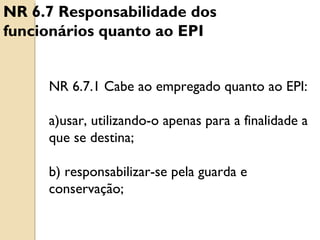 NR 6.7.1 Cabe ao empregado quanto ao EPI:
a)usar, utilizando-o apenas para a finalidade a
que se destina;
b) responsabilizar-se pela guarda e
conservação;
NR 6.7 Responsabilidade dos
funcionários quanto ao EPI
 