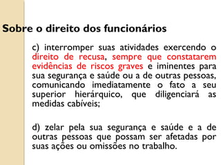 c) interromper suas atividades exercendo o
direito de recusa, sempre que constatarem
evidências de riscos graves e iminentes para
sua segurança e saúde ou a de outras pessoas,
comunicando imediatamente o fato a seu
superior hierárquico, que diligenciará as
medidas cabíveis;
d) zelar pela sua segurança e saúde e a de
outras pessoas que possam ser afetadas por
suas ações ou omissões no trabalho.
Sobre o direito dos funcionários
 