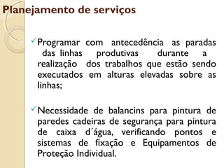 Programar com antecedência as paradas
das linhas produtivas durante a
realização dos trabalhos que estão sendo
executados em alturas elevadas sobre as
linhas;
Necessidade de balancins para pintura de
paredes cadeiras de segurança para pintura
de caixa d´água, verificando pontos e
sistemas de fixação e Equipamentos de
Proteção Individual.
Planejamento de serviços
 