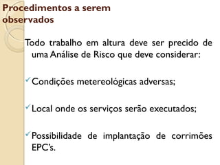 Todo trabalho em altura deve ser precido de
uma Análise de Risco que deve considerar:
Condições metereológicas adversas;
Local onde os serviços serão executados;
Possibilidade de implantação de corrimões
EPC’s.
Procedimentos a serem
observados
 