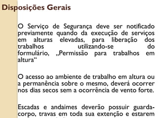 O Serviço de Segurança deve ser notificado
previamente quando da execução de serviços
em alturas elevadas, para liberação dos
trabalhos utilizando-se do
formulário‚ „Permissão para trabalhos em
altura“
O acesso ao ambiente de trabalho em altura ou
a permanência sobre o mesmo, deverá ocorrer
nos dias secos sem a ocorrência de vento forte.
Escadas e andaimes deverão possuir guarda-
corpo, travas em toda sua extenção e estarem
Disposições Gerais
 