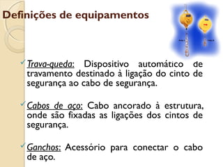 Definições de equipamentos
Trava-queda: Dispositivo automático de
travamento destinado à ligação do cinto de
segurança ao cabo de segurança.
Cabos de aço: Cabo ancorado à estrutura,
onde são fixadas as ligações dos cintos de
segurança.
Ganchos: Acessório para conectar o cabo
de aço.
 