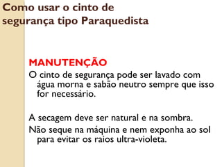 MANUTENÇÃO
O cinto de segurança pode ser lavado com
água morna e sabão neutro sempre que isso
for necessário.
A secagem deve ser natural e na sombra.
Não seque na máquina e nem exponha ao sol
para evitar os raios ultra-violeta.
Como usar o cinto de
segurança tipo Paraquedista
 