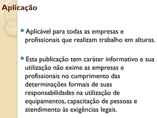 Aplicação
Aplicável para todas as empresas e
profissionais que realizam trabalho em alturas.
Esta publicação tem caráter informativo e sua
utilização não exime as empresas e
profissionais no cumprimento das
determinações formais de suas
responsabilidades na utilização de
equipamentos, capacitação de pessoas e
atendimento às exigências legais.
 