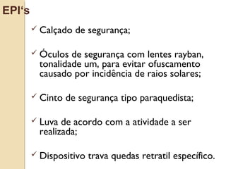 Calçado de segurança;
 Óculos de segurança com lentes rayban,
tonalidade um, para evitar ofuscamento
causado por incidência de raios solares;
 Cinto de segurança tipo paraquedista;
 Luva de acordo com a atividade a ser
realizada;
 Dispositivo trava quedas retratil específico.
EPI‘s
 