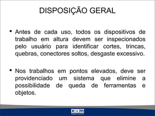 DISPOSIÇÃO GERAL
 Antes de cada uso, todos os dispositivos de
trabalho em altura devem ser inspecionados
pelo usuário para identificar cortes, trincas,
quebras, conectores soltos, desgaste excessivo.
 Nos trabalhos em pontos elevados, deve ser
providenciado um sistema que elimine a
possibilidade de queda de ferramentas e
objetos.
 