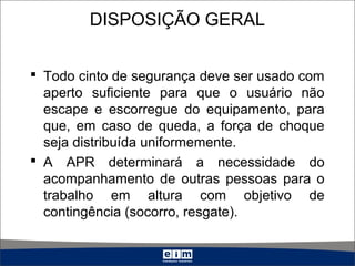DISPOSIÇÃO GERAL
 Todo cinto de segurança deve ser usado com
aperto suficiente para que o usuário não
escape e escorregue do equipamento, para
que, em caso de queda, a força de choque
seja distribuída uniformemente.
 A APR determinará a necessidade do
acompanhamento de outras pessoas para o
trabalho em altura com objetivo de
contingência (socorro, resgate).
 
