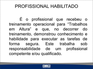 PROFISSIONAL HABILITADO
É o profissional que recebeu o
treinamento operacional para “Trabalhos
em Altura” e que, no decorrer do
treinamento, demonstrou conhecimento e
habilidade para executar as tarefas de
forma segura. Este trabalha sob
responsabilidade de um profissional
competente e/ou qualificado.
 