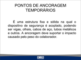 PONTOS DE ANCORAGEM
TEMPORÁRIOS
É uma estrutura fixa e sólida na qual o
dispositivo de segurança é acoplado, podendo
ser vigas, olhais, cabos de aço, tubos metálicos
e outros. A ancoragem deve suportar o impacto
causado pelo peso do colaborador.
 
