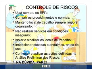 CONTROLE DE RISCOS
 Usar sempre os EPI’s;
 Cumprir os procedimentos e normas;
 Manter o local de trabalho sempre limpo e
organizado;
 Não realizar serviços em condições
inseguras;
 Isolar e sinalizar os locais de trabalho;
 Inspecionar escadas e andaimes, antes do
uso;
 Conhecer e aplicar as ações definidas na
Análise Preliminar dos Riscos;
 NA DÚVIDA, PARE!
 