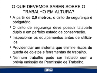 O QUE DEVEMOS SABER SOBRE O
TRABALHO EM ALTURA?
 A partir de 2,0 metros, o cinto de segurança é
obrigatório.
 O cinto de segurança deve possuir talabarte
duplo e em perfeito estado de conservação.
 Inspecionar os equipamentos antes de utilizá-
los.
 Providenciar um sistema que elimine riscos de
queda de objetos e ferramentas de trabalho.
 Nenhum trabalho pode ser iniciado sem a
prévia emissão da Permissão de Trabalho.
 