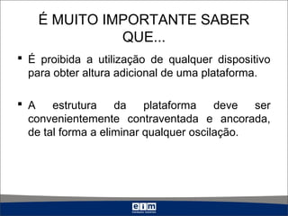É MUITO IMPORTANTE SABER
QUE...
 É proibida a utilização de qualquer dispositivo
para obter altura adicional de uma plataforma.
 A estrutura da plataforma deve ser
convenientemente contraventada e ancorada,
de tal forma a eliminar qualquer oscilação.
 