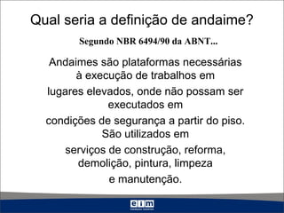 Qual seria a definição de andaime?
Andaimes são plataformas necessárias
à execução de trabalhos em
lugares elevados, onde não possam ser
executados em
condições de segurança a partir do piso.
São utilizados em
serviços de construção, reforma,
demolição, pintura, limpeza
e manutenção.
Segundo NBR 6494/90 da ABNT...
 