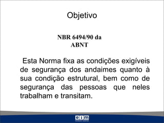 Objetivo
Esta Norma fixa as condições exigíveis
de segurança dos andaimes quanto à
sua condição estrutural, bem como de
segurança das pessoas que neles
trabalham e transitam.
NBR 6494/90 da
ABNT
 