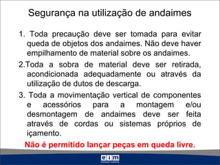 Segurança na utilização de andaimes
1. Toda precaução deve ser tomada para evitar
queda de objetos dos andaimes. Não deve haver
empilhamento de material sobre os andaimes.
2.Toda a sobra de material deve ser retirada,
acondicionada adequadamente ou através da
utilização de dutos de descarga.
3. Toda a movimentação vertical de componentes
e acessórios para a montagem e/ou
desmontagem de andaimes deve ser feita
através de cordas ou sistemas próprios de
içamento.
Não é permitido lançar peças em queda livre.
 