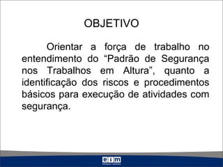 OBJETIVO
Orientar a força de trabalho no
entendimento do “Padrão de Segurança
nos Trabalhos em Altura”, quanto a
identificação dos riscos e procedimentos
básicos para execução de atividades com
segurança.
 
