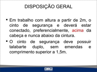 DISPOSIÇÃO GERAL
 Em trabalho com altura a partir de 2m, o
cinto de segurança e deverá estar
conectado, preferencialmente, acima da
cabeça e nunca abaixo da cintura.
 O cinto de segurança deve possuir
talabarte duplo, sem emendas e
comprimento superior a 1,5m.
 
