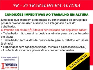 NR – 35 TRABALHO EM ALTURA
CONDIÇÕES IMPEDITIVAS AO TRABALHO EM ALTURACONDIÇÕES IMPEDITIVAS AO TRABALHO EM ALTURA
Situações que impedem a realização ou continuidade do serviço que
possam colocar em risco a saúde ou a integridade física do
trabalhador.
O trabalho em altura NÃO deverá ser realizado nos seguintes casos:
• Trabalhador não possuir a devida anuência para realizar trabalho
em altura
• Trabalhador sem a devida qualificação para o trabalho em altura
(treinado)
• Trabalhador sem condições físicas, mentais e psicossociais (ASO)
• Ausência de sistema e pontos de ancoragem adequados
 