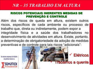 NR – 35 TRABALHO EM ALTURA
RISCOS POTENCIAIS INERENTES MEDIDAS DERISCOS POTENCIAIS INERENTES MEDIDAS DE
PREVENÇÃO E CONTROLEPREVENÇÃO E CONTROLE
Além dos riscos de queda em altura, existem outros
riscos, específicos de cada ambiente ou processo de
trabalho que, direta ou indiretamente, podem expor a
integridade física e a saúde dos trabalhadores no
desenvolvimento de atividades em altura. Existe, portanto,
a determinação de obrigatoriedade da adoção de medidas
preventivas e de controle para tais riscos “adicionais”:
 ElétricosElétricos
 Trabalhos a quenteTrabalhos a quente
 