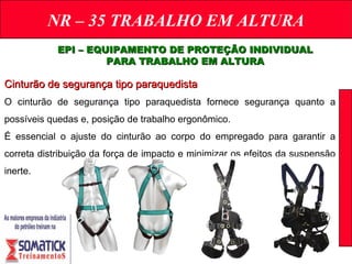 NR – 35 TRABALHO EM ALTURA
EPI – EQUIPAMENTO DE PROTEÇÃO INDIVIDUALEPI – EQUIPAMENTO DE PROTEÇÃO INDIVIDUAL
PARA TRABALHO EM ALTURAPARA TRABALHO EM ALTURA
Cinturão de segurança tipo paraquedistaCinturão de segurança tipo paraquedista
O cinturão de segurança tipo paraquedista fornece segurança quanto a
possíveis quedas e, posição de trabalho ergonômico.
É essencial o ajuste do cinturão ao corpo do empregado para garantir a
correta distribuição da força de impacto e minimizar os efeitos da suspensão
inerte.
 