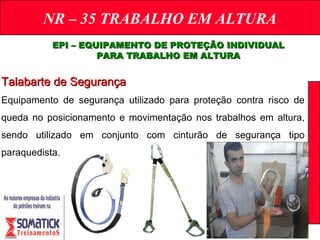 NR – 35 TRABALHO EM ALTURA
EPI – EQUIPAMENTO DE PROTEÇÃO INDIVIDUALEPI – EQUIPAMENTO DE PROTEÇÃO INDIVIDUAL
PARA TRABALHO EM ALTURAPARA TRABALHO EM ALTURA
Talabarte de SegurançaTalabarte de Segurança
Equipamento de segurança utilizado para proteção contra risco de
queda no posicionamento e movimentação nos trabalhos em altura,
sendo utilizado em conjunto com cinturão de segurança tipo
paraquedista.
 