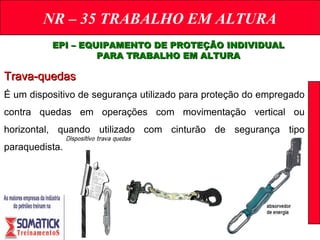 NR – 35 TRABALHO EM ALTURA
EPI – EQUIPAMENTO DE PROTEÇÃO INDIVIDUALEPI – EQUIPAMENTO DE PROTEÇÃO INDIVIDUAL
PARA TRABALHO EM ALTURAPARA TRABALHO EM ALTURA
Trava-quedasTrava-quedas
É um dispositivo de segurança utilizado para proteção do empregado
contra quedas em operações com movimentação vertical ou
horizontal, quando utilizado com cinturão de segurança tipo
paraquedista.
 