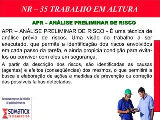 NR – 35 TRABALHO EM ALTURA
APR – ANÁLISE PRELIMINAR DE RISCOAPR – ANÁLISE PRELIMINAR DE RISCO
APR – ANÁLISE PRELIMINAR DE RISCO - É uma técnica de
análise prévia de riscos. Uma visão do trabalho a ser
executado, que permite a identificação dos riscos envolvidos
em cada passo da tarefa, e ainda propicia condição para evita-
los ou conviver com eles em segurança.
A partir da descrição dos riscos, são identificadas as causas
(agentes) e efeitos (conseqüências) dos mesmos, o que permitirá a
busca e elaboração de ações e medidas de prevenção ou correção
das possíveis falhas detectadas.
 