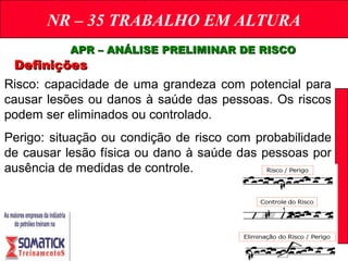 NR – 35 TRABALHO EM ALTURA
APR – ANÁLISE PRELIMINAR DE RISCOAPR – ANÁLISE PRELIMINAR DE RISCO
DefiniçõesDefinições
Risco: capacidade de uma grandeza com potencial para
causar lesões ou danos à saúde das pessoas. Os riscos
podem ser eliminados ou controlado.
Perigo: situação ou condição de risco com probabilidade
de causar lesão física ou dano à saúde das pessoas por
ausência de medidas de controle.
 