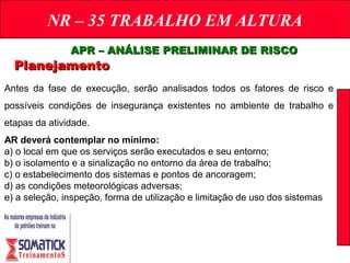 NR – 35 TRABALHO EM ALTURA
PlanejamentoPlanejamento
APR – ANÁLISE PRELIMINAR DE RISCOAPR – ANÁLISE PRELIMINAR DE RISCO
Antes da fase de execução, serão analisados todos os fatores de risco e
possíveis condições de insegurança existentes no ambiente de trabalho e
etapas da atividade.
AR deverá contemplar no mínimo:
a) o local em que os serviços serão executados e seu entorno;
b) o isolamento e a sinalização no entorno da área de trabalho;
c) o estabelecimento dos sistemas e pontos de ancoragem;
d) as condições meteorológicas adversas;
e) a seleção, inspeção, forma de utilização e limitação de uso dos sistemas
 