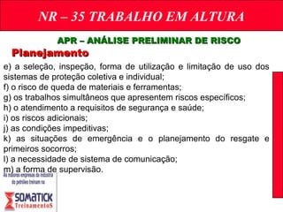 NR – 35 TRABALHO EM ALTURA
APR – ANÁLISE PRELIMINAR DE RISCOAPR – ANÁLISE PRELIMINAR DE RISCO
PlanejamentoPlanejamento
e) a seleção, inspeção, forma de utilização e limitação de uso dos
sistemas de proteção coletiva e individual;
f) o risco de queda de materiais e ferramentas;
g) os trabalhos simultâneos que apresentem riscos específicos;
h) o atendimento a requisitos de segurança e saúde;
i) os riscos adicionais;
j) as condições impeditivas;
k) as situações de emergência e o planejamento do resgate e
primeiros socorros;
l) a necessidade de sistema de comunicação;
m) a forma de supervisão.
 