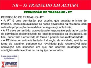 NR – 35 TRABALHO EM ALTURA
PERMISSÃO DE TRABALHO - PTPERMISSÃO DE TRABALHO - PT
PERMISSÃO DE TRABALHO - PT
• A PT é uma permissão, por escrito, que autoriza o início do
trabalho, tendo sido avaliados os riscos envolvidos na atividade, com
a devida proposição de medidas de segurança aplicáveis;
• A PT deve ser emitida, aprovada pelo responsável pela autorização
da permissão, disponibilizada no local de execução da atividade e, ao
final, encerrada e arquivada de forma a permitir sua rastreabilidade;
• A PT deve ter validade limitada à duração da atividade, restrita ao
turno de trabalho, podendo ser revalidada pelo responsável pela
aprovação nas situações em que não ocorram mudanças nas
condições estabelecidas ou na equipe de trabalho.
 
