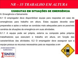 NR – 35 TRABALHO EM ALTURA
CONDUTAS EM SITUAÇÕES DE EMERGÊNCIACONDUTAS EM SITUAÇÕES DE EMERGÊNCIA
6. Emergência e Salvamento
6.1 O empregador deve disponibilizar equipe para respostas em caso de
emergências para trabalho em altura. Estas equipes deverão estar
preparadas e aptas a realizar as condutas mais adequadas para os possíveis
cenários de situações de emergência em suas atividades.
6.1.1 A equipe pode ser própria, externa ou composta pelos próprios
trabalhadores que executam o trabalho em altura, em função das
características das atividades. 6.2 O empregador deve assegurar que a
equipe possua os recursos necessários para as respostas a emergências.
.
 