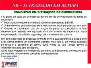 NR – 35 TRABALHO EM ALTURA
CONDUTAS EM SITUAÇÕES DE EMERGÊNCIACONDUTAS EM SITUAÇÕES DE EMERGÊNCIA
O plano de ação de emergência deverá ser de conhecimento de todos os
envolvidos.
 Todo acidente deve ser imediatamente comunicado ao SESMT.
 O atendimento ao acidentado será realizado no local, por pessoal treinado.
 Quando o trabalhador cair em função da perda da consciência, e ficar
dependurado, estando ele equipado com um sistema de segurança, ficará
suspenso pelo cinturão de segurança até o momento do socorro.
Um bom socorrista se preocupa primeiro com a sua segurança e depois com
a da vítima, parece um sentimento egoísta, mas não é. Em várias ocasiões
de resgate o socorrista se tornou outra vítima ou veio falecer devido a
imprudências pelo seu desespero.
Outro fator importante é o exercício periódico do treinamento de resgate, pois
ao longo do tempo vários conceitos são esquecidos
 