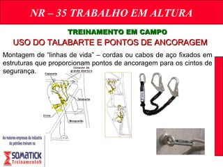 NR – 35 TRABALHO EM ALTURA
TREINAMENTO EM CAMPOTREINAMENTO EM CAMPO
USO DO TALABARTE E PONTOS DE ANCORAGEMUSO DO TALABARTE E PONTOS DE ANCORAGEM
Montagem de “linhas de vida” – cordas ou cabos de aço fixados em
estruturas que proporcionam pontos de ancoragem para os cintos de
segurança.
 