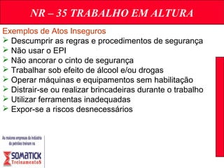 NR – 35 TRABALHO EM ALTURA
Exemplos de Atos Inseguros
 Descumprir as regras e procedimentos de segurança
 Não usar o EPI
 Não ancorar o cinto de segurança
 Trabalhar sob efeito de álcool e/ou drogas
 Operar máquinas e equipamentos sem habilitação
 Distrair-se ou realizar brincadeiras durante o trabalho
 Utilizar ferramentas inadequadas
 Expor-se a riscos desnecessários
 