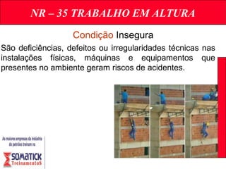 NR – 35 TRABALHO EM ALTURA
Condição Insegura
São deficiências, defeitos ou irregularidades técnicas nas
instalações físicas, máquinas e equipamentos que
presentes no ambiente geram riscos de acidentes.
 