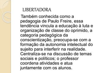 LIBERTADORA
Também conhecida como a
pedagogia de Paulo Freire, essa
tendência vincula a educação à luta e
organização de classe do oprimido, a
categoria pedagógica da
conscientização, preocupa-se com a
formação da autonomia intelectual do
sujeito para interferir na realidade.
Centraliza-se na discussão de temas
sociais e políticos; o professor
coordena atividades e atua
juntamente com os alunos.
 