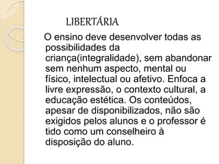 LIBERTÁRIA
O ensino deve desenvolver todas as
possibilidades da
criança(integralidade), sem abandonar
sem nenhum aspecto, mental ou
físico, intelectual ou afetivo. Enfoca a
livre expressão, o contexto cultural, a
educação estética. Os conteúdos,
apesar de disponibilizados, não são
exigidos pelos alunos e o professor é
tido como um conselheiro à
disposição do aluno.
 