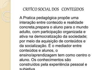 CRITÍCO SOCIAL DOS CONTEÚDOS
A Pratica pedagógica propõe uma
interação entre conteúdo e realidade
concreta,prepara o aluno para o mundo
adulto, com participação organizada e
ativa na democratização da sociedade;
por meio da aquisição de conteúdos e
da socialização. É o mediador entre
conteúdos e alunos, o
ensino/aprendizagem tem como centro o
aluno. Os conhecimentos são
construídos pela experiência pessoal e
 