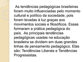 As tendências pedagógicas brasileiras
foram muito influenciadas pelo momento
cultural e político da sociedade, pois
foram levadas à luz graças aos
movimentos sociais e filosóficos. Essas
formaram a prática pedagógica do
país. As principais tendências
pedagógicas usadas na educação
brasileira se dividem em duas grandes
linhas de pensamento pedagógico. Elas
são: Tendências Liberais e Tendências
Progressistas.
 