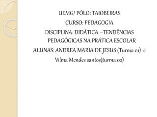 UEMG/ PÓLO: TAIOBEIRAS
CURSO: PEDAGOGIA
DISCIPLINA: DIDÁTICA –TENDÊNCIAS
PEDAGÓGICAS NA PRÁTICA ESCOLAR
ALUNAS: ANDREA MARIA DE JESUS (Turma 01) e
Vilma Mendes santos(turma 02)
 