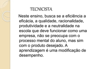 TECNICISTA
Neste ensino, busca se a eficiência a
eficácia, a qualidade, racionalidade,
produtividade e a neutralidade na
escola que deve funcionar como uma
empresa, não se preocupa com o
processo mental do aluno, mas sim
com o produto desejado. A
aprendizagem é uma modificação de
desempenho.
 