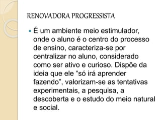 RENOVADORA PROGRESSISTA
 É um ambiente meio estimulador,
onde o aluno é o centro do processo
de ensino, caracteriza-se por
centralizar no aluno, considerado
como ser ativo e curioso. Dispõe da
ideia que ele “só irá aprender
fazendo”, valorizam-se as tentativas
experimentais, a pesquisa, a
descoberta e o estudo do meio natural
e social.
 
