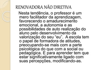 RENOVADORA NÃO DIRETIVA
Nesta tendência, o professor é um
mero facilitador da aprendizagem,
favorecendo o amadurecimento
emocional, a autonomia e as
possibilidades de auto realização do
aluno pelo desenvolvimento da
valorização do seu “eu”. A escola tem
o papel de formadora de atitudes,
preocupando-se mais com a parte
psicológica do que com a social ou
pedagógica. E para aprender tem que
estar significativamente ligado com
suas percepções, modificando-as.
 